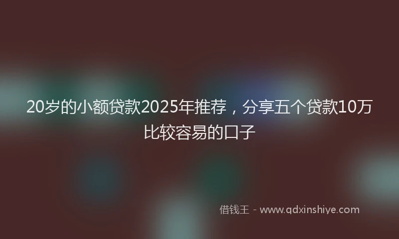 20岁的小额贷款2025年推荐，分享五个贷款10万比较容易的口子