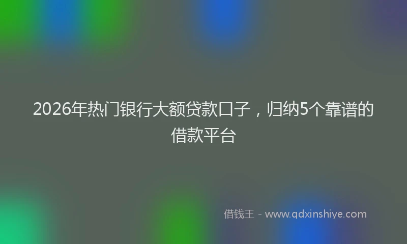 2026年热门银行大额贷款口子，归纳5个靠谱的借款平台