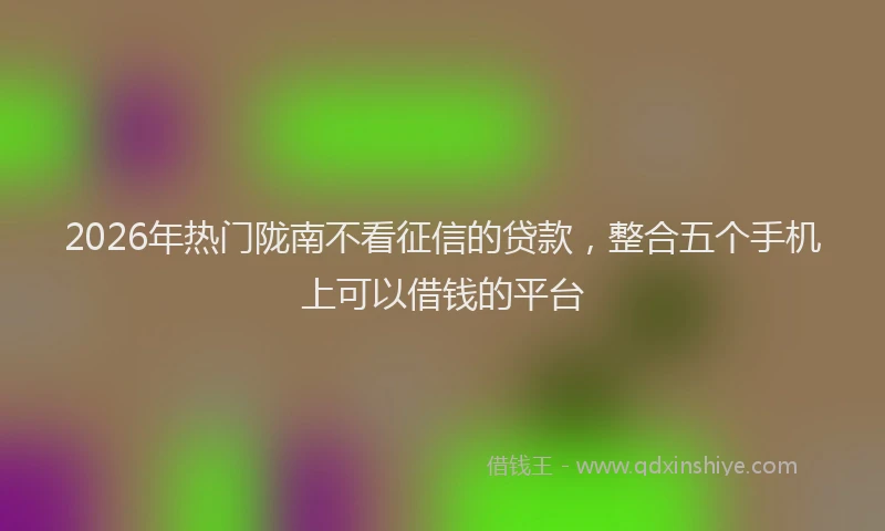 2026年热门陇南不看征信的贷款，整合五个手机上可以借钱的平台