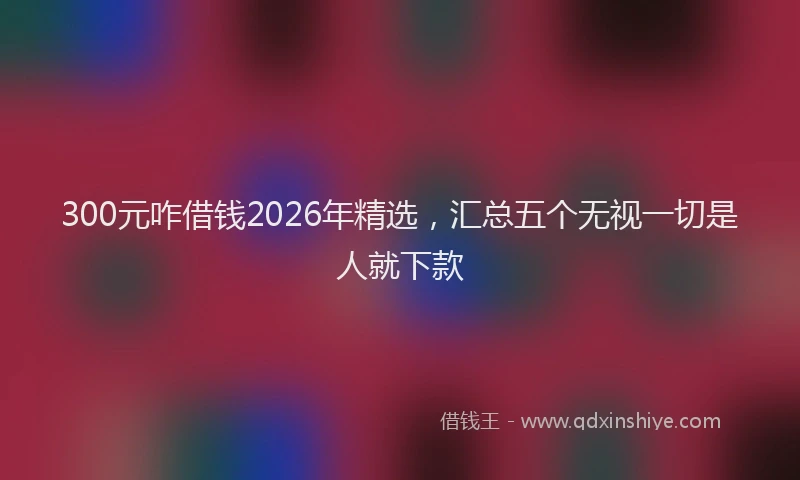 300元咋借钱2026年精选，汇总五个无视一切是人就下款