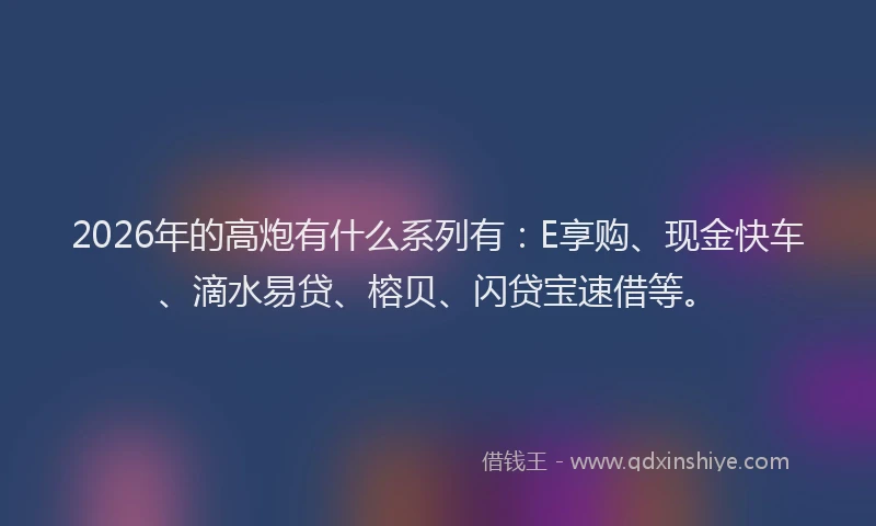 2026年的高炮有什么系列有：E享购、现金快车、滴水易贷、榕贝、闪贷宝速借等。