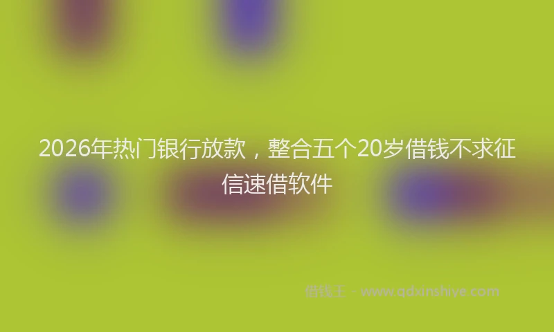2026年热门银行放款，整合五个20岁借钱不求征信速借软件