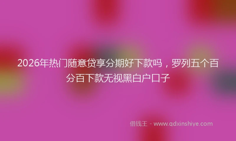 2026年热门随意贷享分期好下款吗，罗列五个百分百下款无视黑白户口子