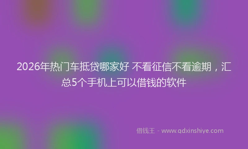 2026年热门车抵贷哪家好 不看征信不看逾期，汇总5个手机上可以借钱的软件