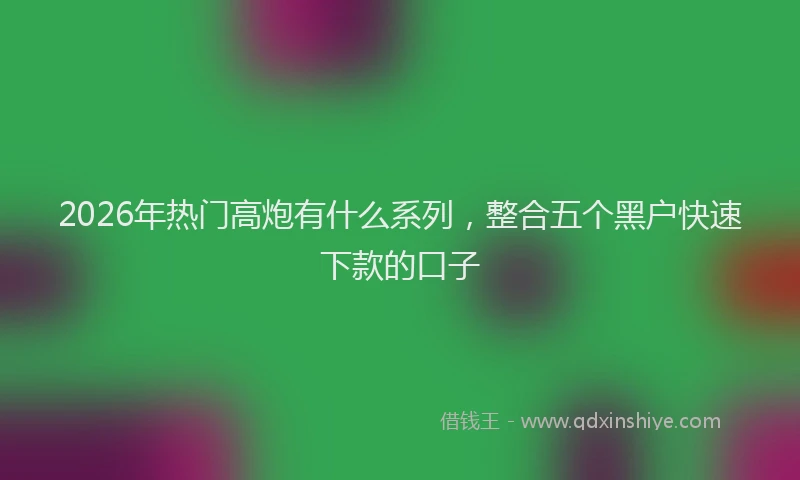 2026年热门高炮有什么系列，整合五个黑户快速下款的口子