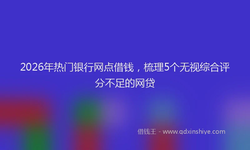 2026年热门银行网点借钱，梳理5个无视综合评分不足的网贷
