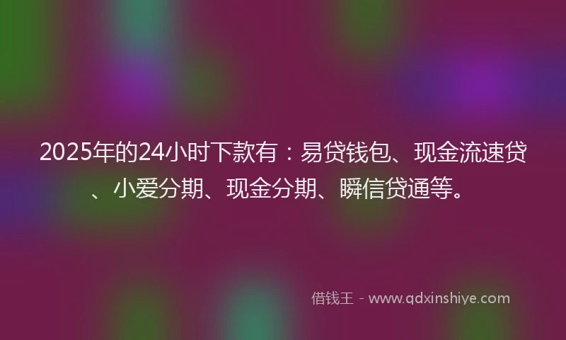 2025年的24小时下款有：易贷钱包、现金流速贷、小爱分期、现金分期、瞬信贷通等。