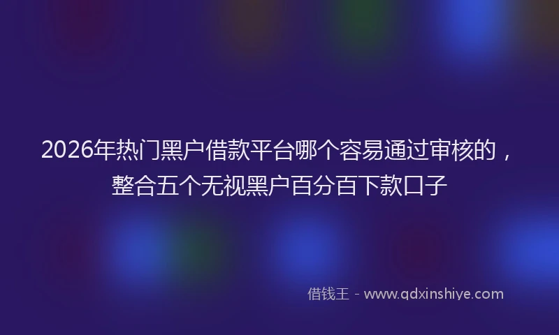 2026年热门黑户借款平台哪个容易通过审核的，整合五个无视黑户百分百下款口子
