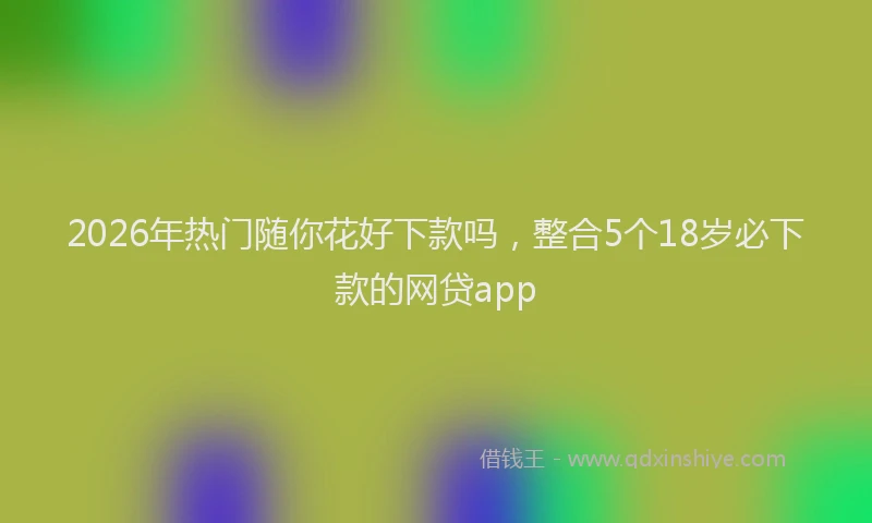 2026年热门随你花好下款吗，整合5个18岁必下款的网贷app