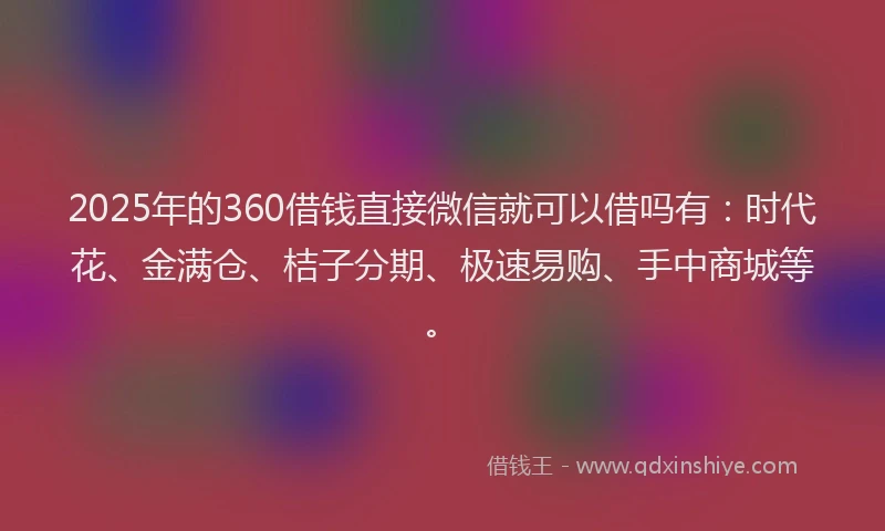 2025年的360借钱直接微信就可以借吗有：时代花、金满仓、桔子分期、极速易购、手中商城等。