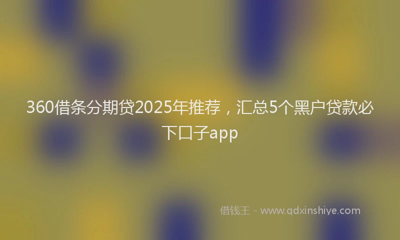 360借条分期贷2025年推荐,汇总5个黑户贷款必下口子app
