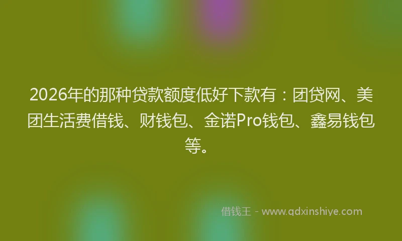 2026年的那种贷款额度低好下款有：团贷网、美团生活费借钱、财钱包、金诺Pro钱包、鑫易钱包等。