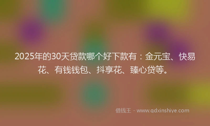 2025年的30天贷款哪个好下款有：金元宝、快易花、有钱钱包、抖享花、臻心贷等。