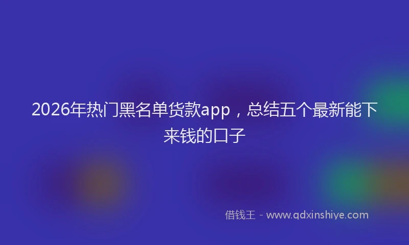 2026年热门黑名单货款app，总结五个最新能下来钱的口子