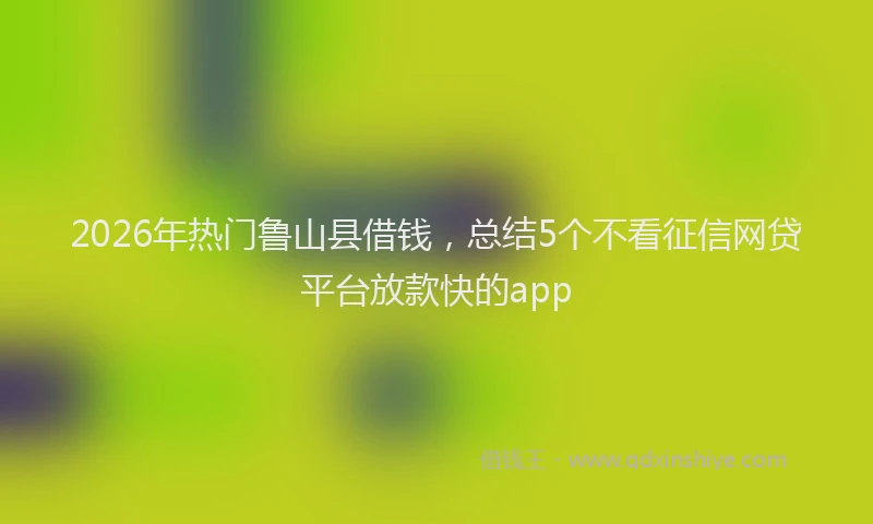 2026年热门鲁山县借钱，总结5个不看征信网贷平台放款快的app