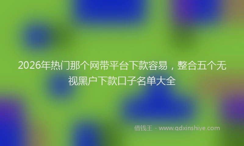 2026年热门那个网带平台下款容易，整合五个无视黑户下款口子名单大全