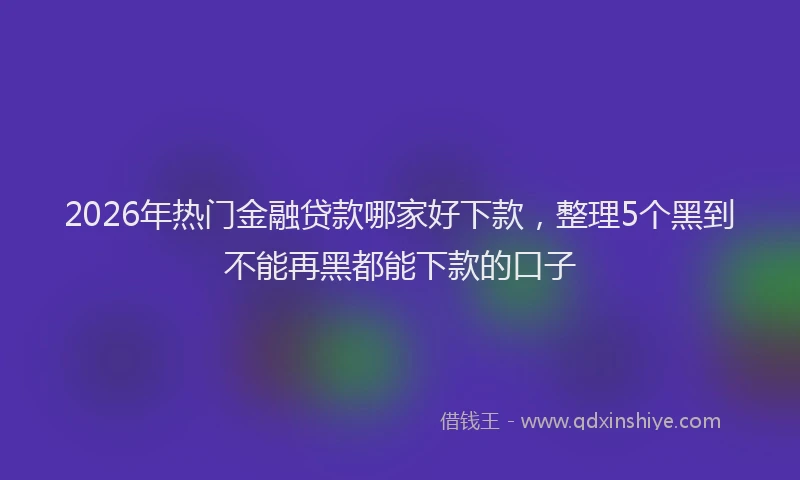 2026年热门金融贷款哪家好下款，整理5个黑到不能再黑都能下款的口子
