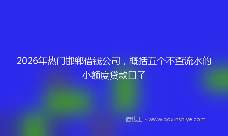 2026年热门邯郸借钱公司，概括五个不查流水的小额度贷款口子