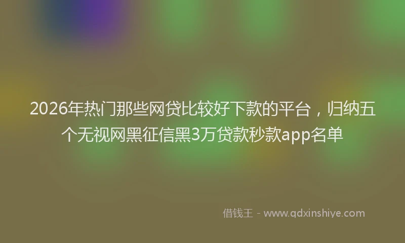 2026年热门那些网贷比较好下款的平台，归纳五个无视网黑征信黑3万贷款秒款app名单