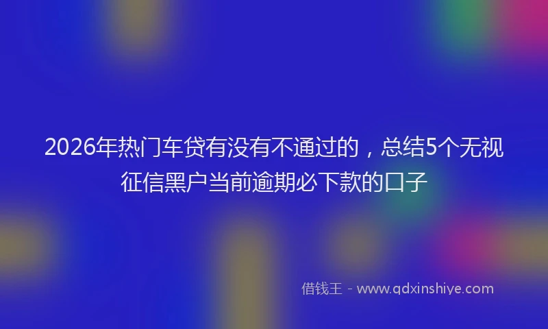 2026年热门车贷有没有不通过的，总结5个无视征信黑户当前逾期必下款的口子