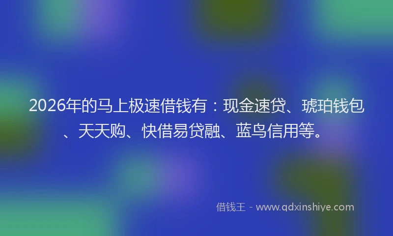 2026年的马上极速借钱有：现金速贷、琥珀钱包、天天购、快借易贷融、蓝鸟信用等。