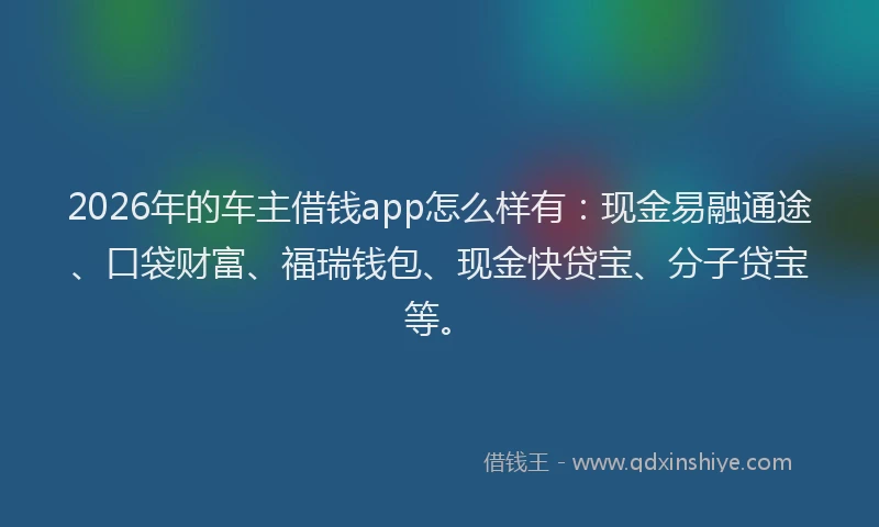 2026年的车主借钱app怎么样有：现金易融通途、口袋财富、福瑞钱包、现金快贷宝、分子贷宝等。