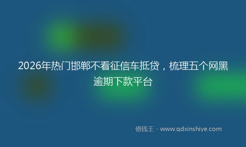 2026年热门邯郸不看征信车抵贷，梳理五个网黑逾期下款平台