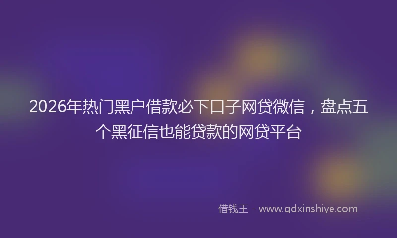 2026年热门黑户借款必下口子网贷微信，盘点五个黑征信也能贷款的网贷平台