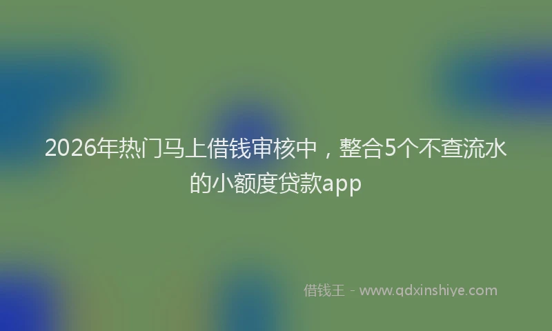 2026年热门马上借钱审核中，整合5个不查流水的小额度贷款app