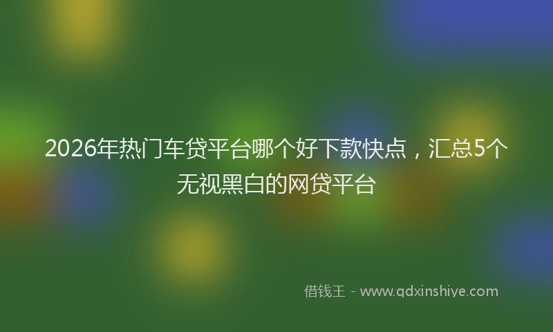 2026年热门车贷平台哪个好下款快点,汇总5个无视黑白的网贷平台