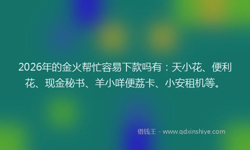 2026年的金火帮忙容易下款吗有：天小花、便利花、现金秘书、羊小咩便荔卡、小安租机等。