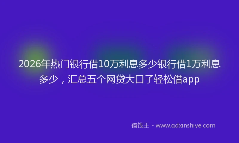 2026年热门银行借10万利息多少银行借1万利息多少，汇总五个网贷大口子轻松借app