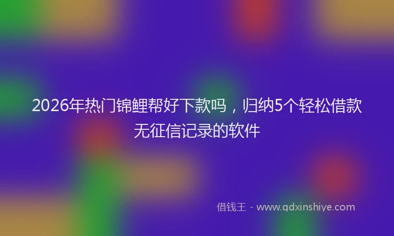 2026年热门锦鲤帮好下款吗，归纳5个轻松借款无征信记录的软件