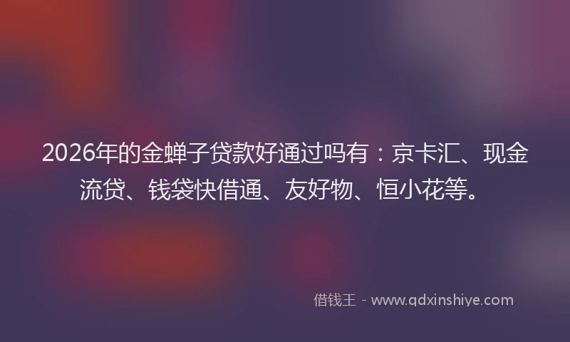 2026年的金蝉子贷款好通过吗有：京卡汇、现金流贷、钱袋快借通、友好物、恒小花等。