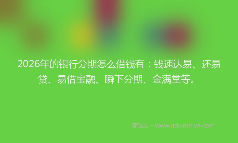 2026年的银行分期怎么借钱有：钱速达易、还易贷、易借宝融、瞬下分期、金满堂等。