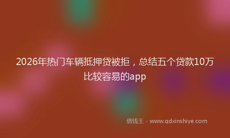 2026年热门车辆抵押贷被拒，总结五个贷款10万比较容易的app