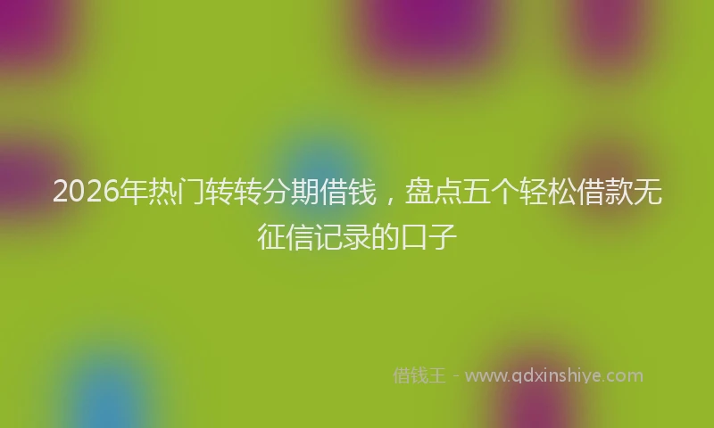 2026年热门转转分期借钱，盘点五个轻松借款无征信记录的口子