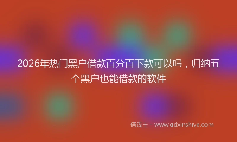 2026年热门黑户借款百分百下款可以吗，归纳五个黑户也能借款的软件