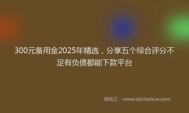 300元备用金2025年精选，分享五个综合评分不足有负债都能下款平台