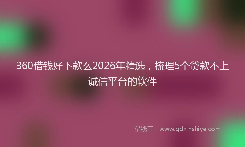 360借钱好下款么2026年精选，梳理5个贷款不上诚信平台的软件
