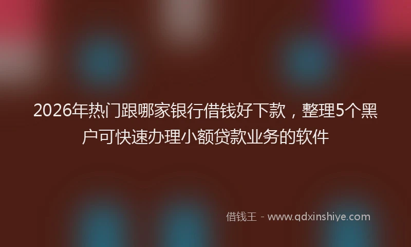 2026年热门跟哪家银行借钱好下款,整理5个黑户可快速办理小额贷款业务的软件