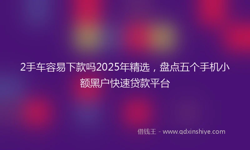 2手车容易下款吗2025年精选，盘点五个手机小额黑户快速贷款平台