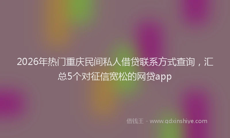 2026年热门重庆民间私人借贷联系方式查询,汇总5个对征信宽松的网贷app