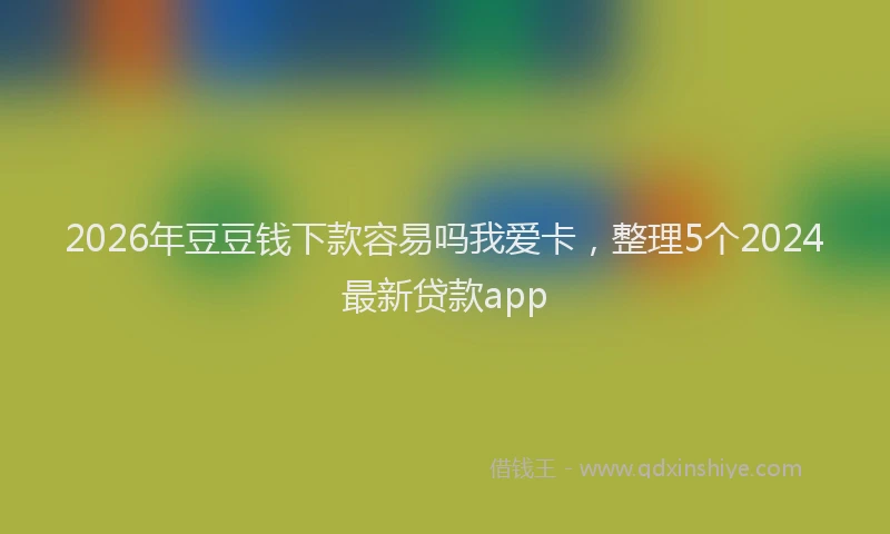 2026年豆豆钱下款容易吗我爱卡，整理5个2024最新贷款app