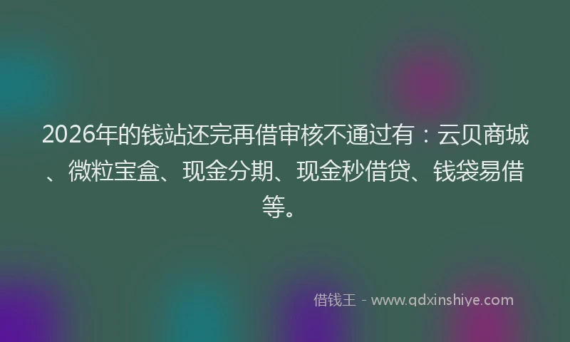 2026年的钱站还完再借审核不通过有:云贝商城、微粒宝盒、现金分期、现金秒借贷、钱袋易借等。