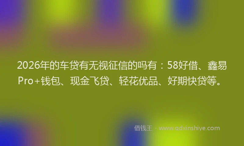 2026年的车贷有无视征信的吗有：58好借、鑫易Pro+钱包、现金飞贷、轻花优品、好期快贷等。