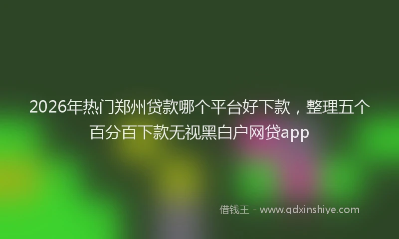 2026年热门郑州贷款哪个平台好下款，整理五个百分百下款无视黑白户网贷app