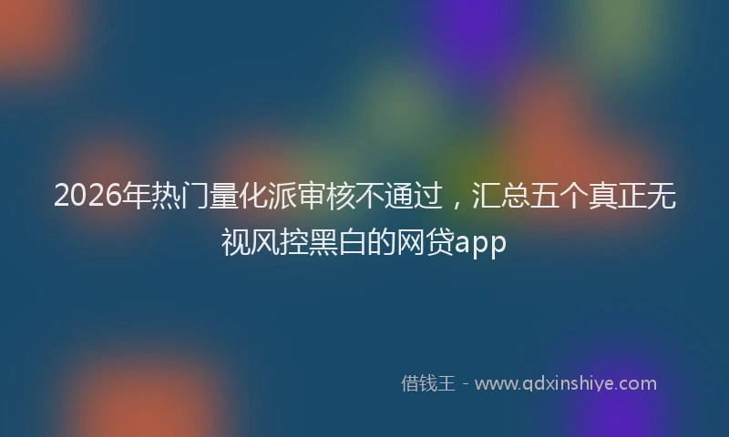 2026年热门量化派审核不通过，汇总五个真正无视风控黑白的网贷app