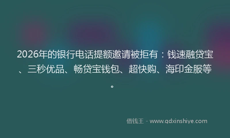 2026年的银行电话提额邀请被拒有：钱速融贷宝、三秒优品、畅贷宝钱包、超快购、海印金服等。