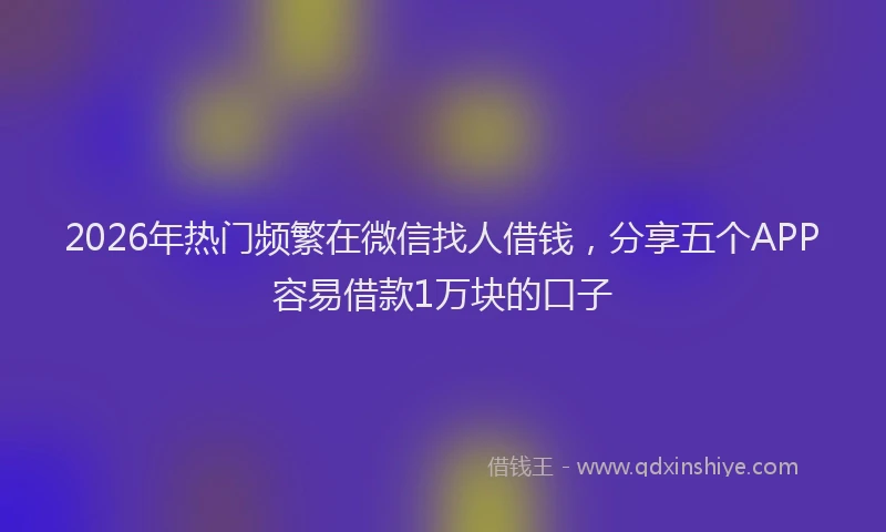 2026年热门频繁在微信找人借钱，分享五个APP容易借款1万块的口子
